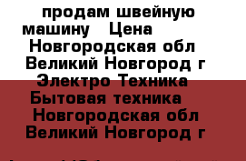  продам швейную машину › Цена ­ 5 500 - Новгородская обл., Великий Новгород г. Электро-Техника » Бытовая техника   . Новгородская обл.,Великий Новгород г.